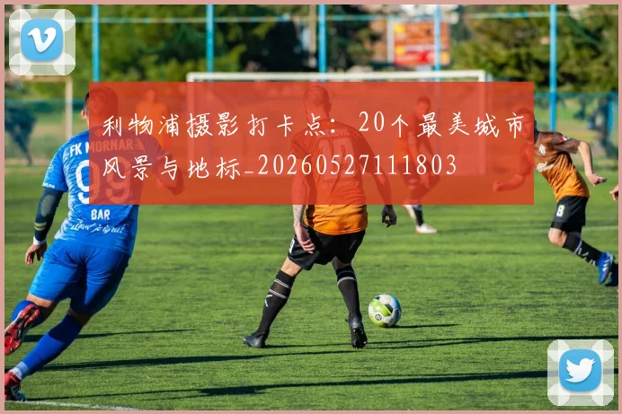 利物浦摄影打卡点:20个最美城市风景与地标_20260527111803