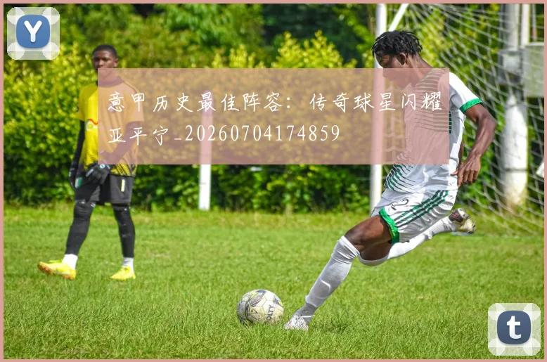 意甲历史最佳阵容：传奇球星闪耀亚平宁_20260704174859