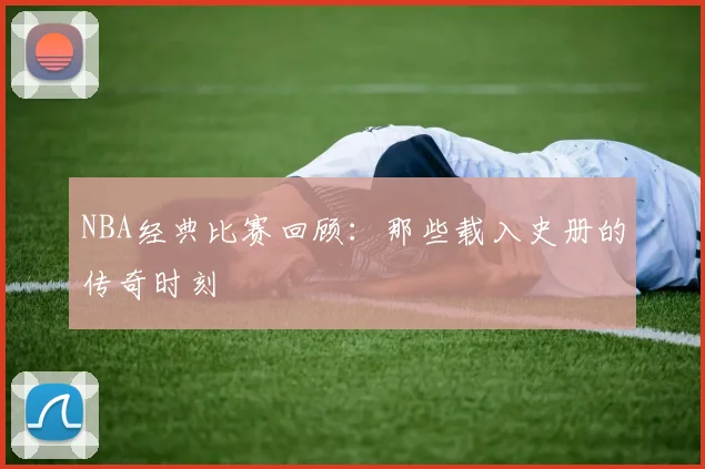 NBA经典比赛回顾：那些载入史册的传奇时刻