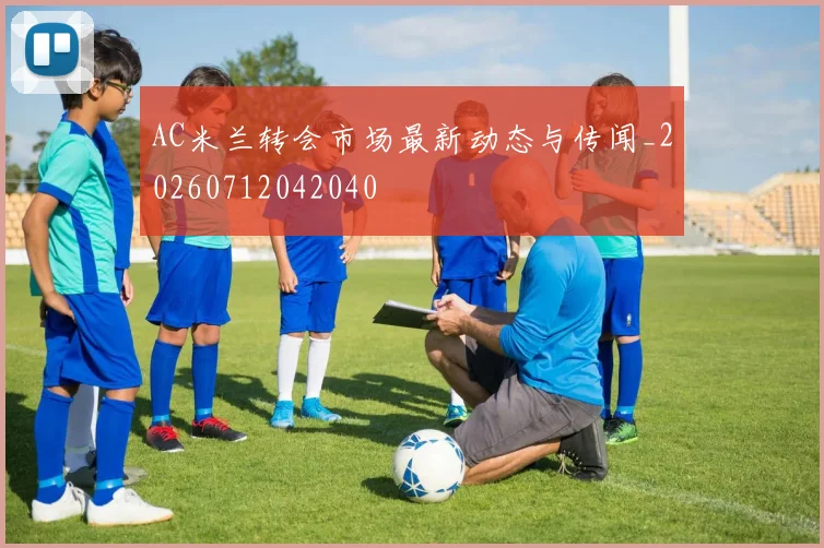 AC米兰转会市场最新动态与传闻_20260712042040