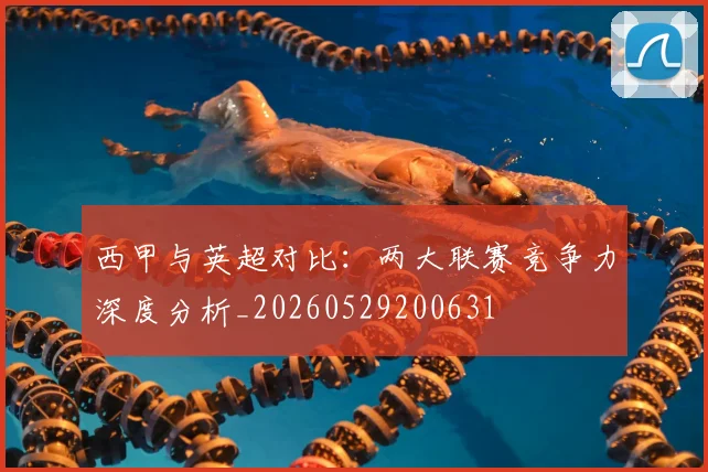 西甲与英超对比：两大联赛竞争力深度分析_20260529200631