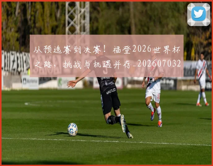 从预选赛到决赛!福登2026世界杯之路,挑战与机遇并存_20260703213521