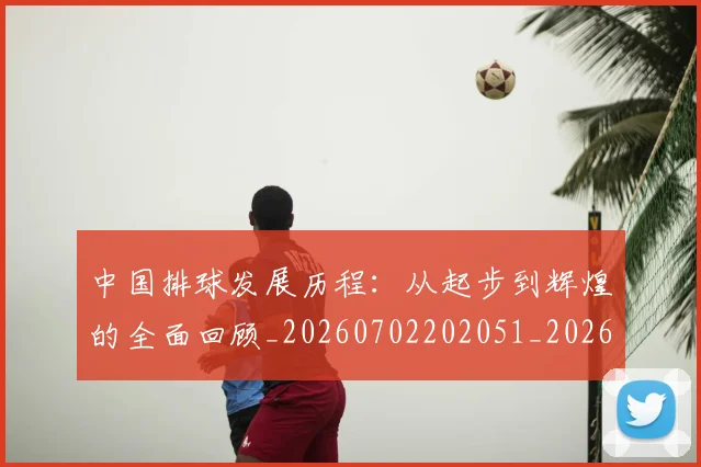 中国排球发展历程:从起步到辉煌的全面回顾_20260702202051_20260715194312