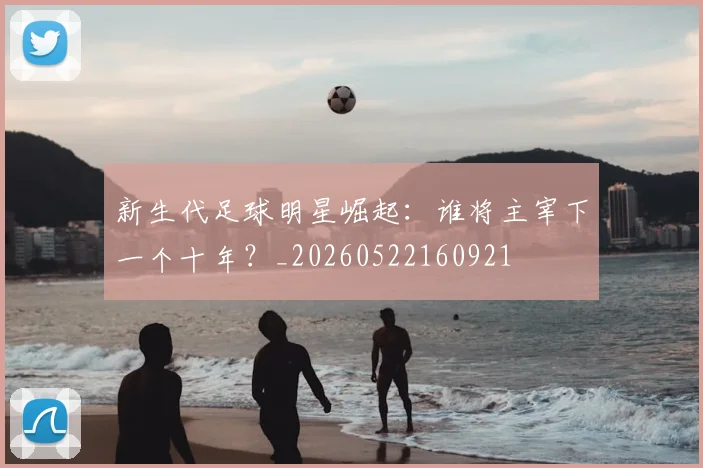 新生代足球明星崛起：谁将主宰下一个十年？_20260522160921