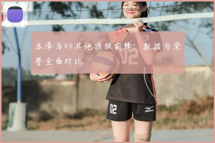 本泽马vs其他顶级前锋:数据与荣誉全面对比