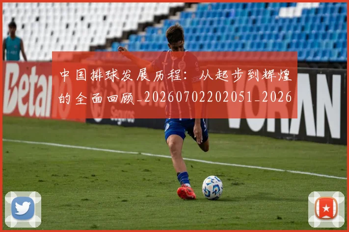 中国排球发展历程:从起步到辉煌的全面回顾_20260702202051_20260715194312