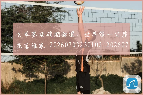 女单赛场硝烟弥漫，世界第一宝座花落谁家_20260703230102_20260719172845