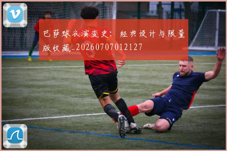巴萨球衣演变史：经典设计与限量版收藏_20260707012127