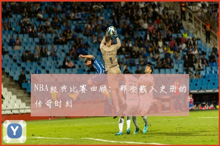NBA经典比赛回顾:那些载入史册的传奇时刻