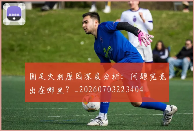 国足失利原因深度分析:问题究竟出在哪里?_20260703223404