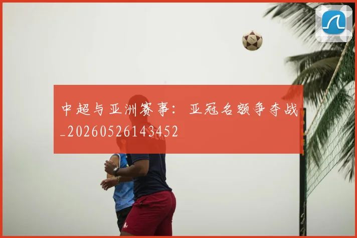 中超与亚洲赛事：亚冠名额争夺战_20260526143452