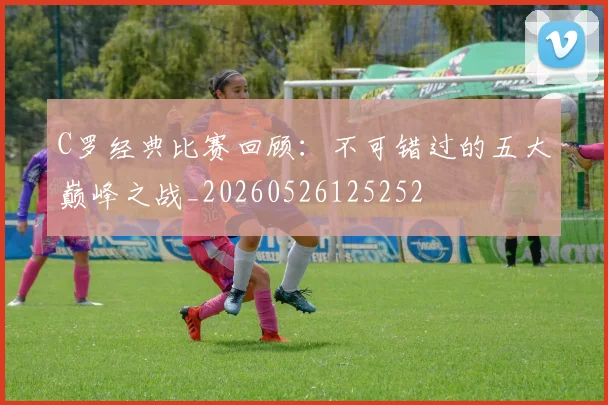 C罗经典比赛回顾：不可错过的五大巅峰之战_20260526125252