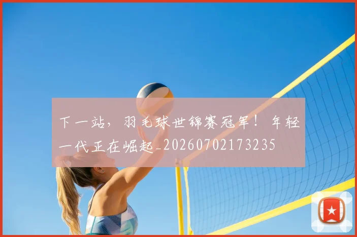 下一站，羽毛球世锦赛冠军！年轻一代正在崛起_20260702173235