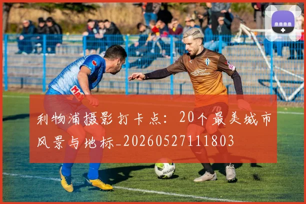 利物浦摄影打卡点:20个最美城市风景与地标_20260527111803