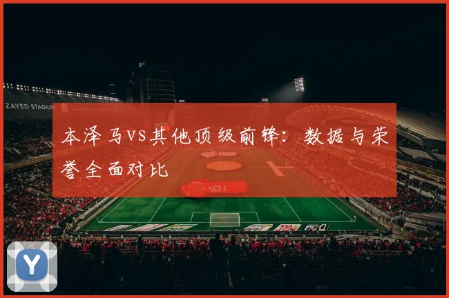 本泽马vs其他顶级前锋：数据与荣誉全面对比