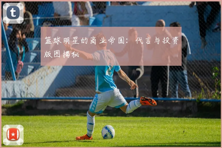 篮球明星的商业帝国：代言与投资版图揭秘
