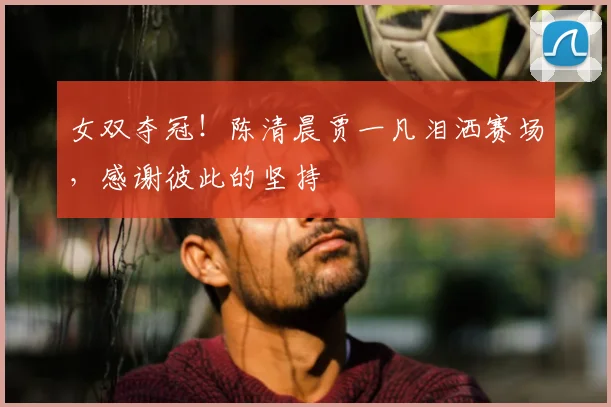 女双夺冠!陈清晨贾一凡泪洒赛场,感谢彼此的坚持