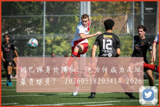 姆巴佩身价揭秘:他为何成为足坛最贵球员?_20260518203414_20260720190737