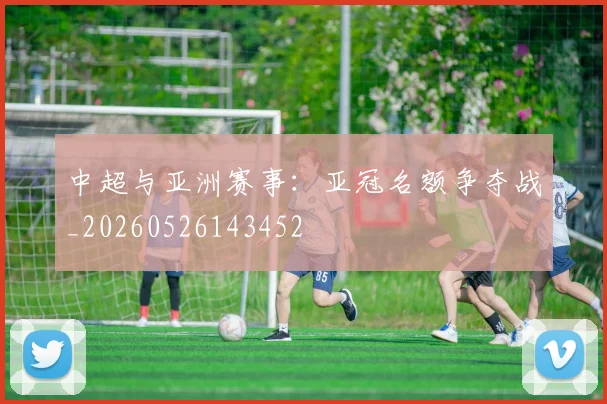 中超与亚洲赛事：亚冠名额争夺战_20260526143452