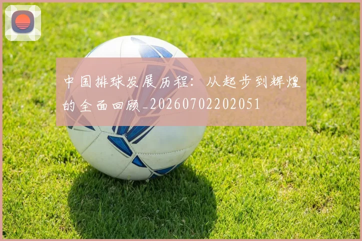 中国排球发展历程:从起步到辉煌的全面回顾_20260702202051