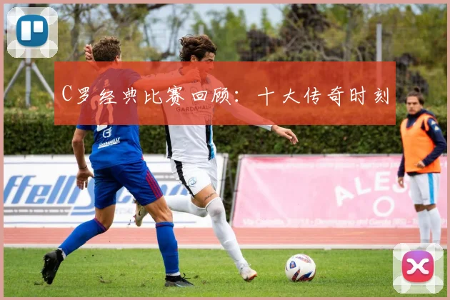 C罗经典比赛回顾:十大传奇时刻