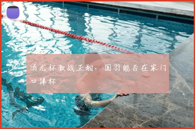 汤尤杯激战正酣,国羽能否在家门口捧杯