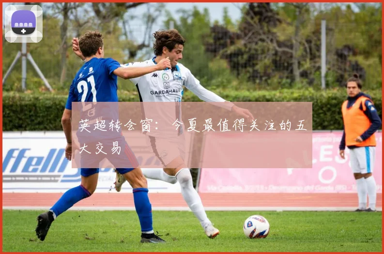 英超转会窗：今夏最值得关注的五大交易