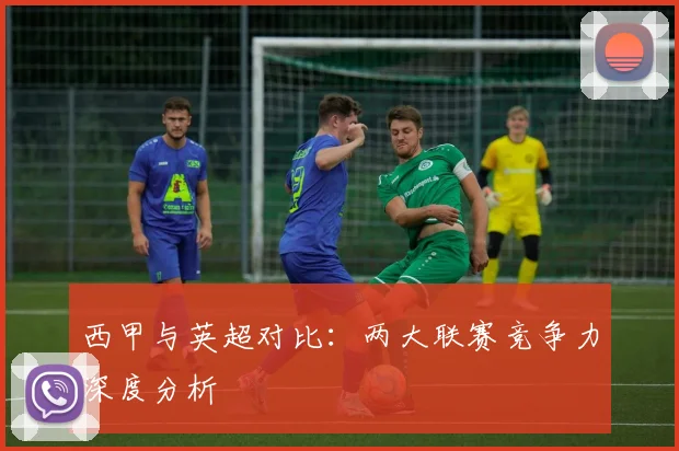 西甲与英超对比：两大联赛竞争力深度分析