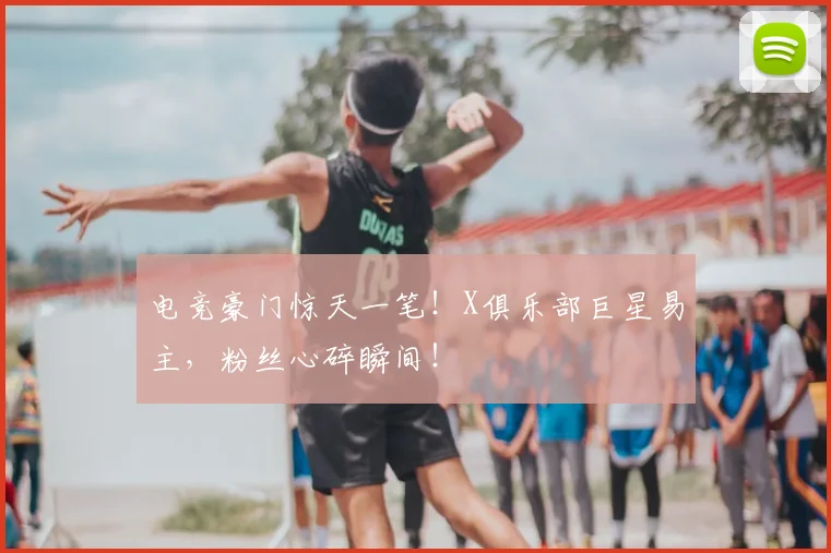 电竞豪门惊天一笔!X俱乐部巨星易主,粉丝心碎瞬间!