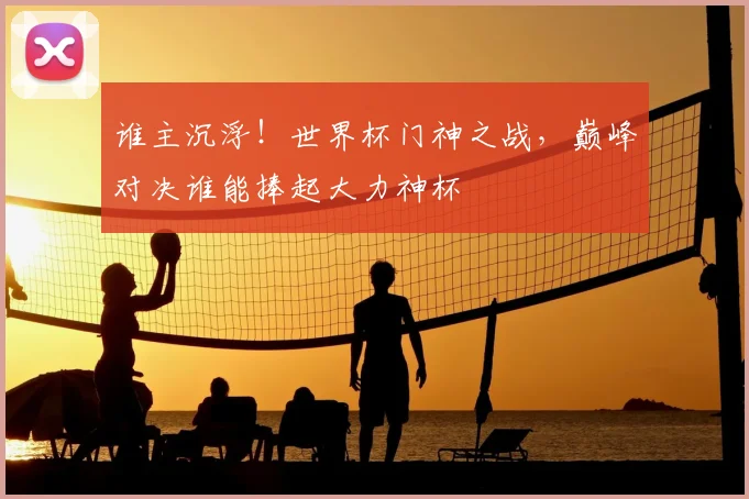 谁主沉浮！世界杯门神之战，巅峰对决谁能捧起大力神杯